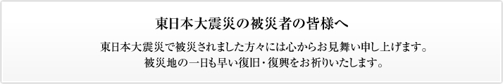 東日本大震災の被災者の皆様へ　東日本大震災で被災されました方々には心からお見舞い申し上げます。被災地の一日も早い復旧・復興をお祈りいたします。